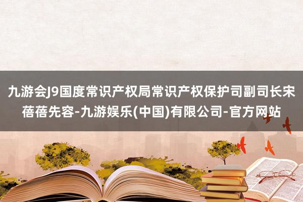 九游会J9国度常识产权局常识产权保护司副司长宋蓓蓓先容-九游娱乐(中国)有限公司-官方网站