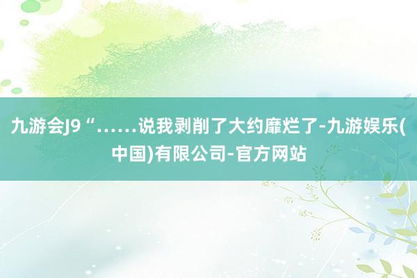 九游会J9“……说我剥削了大约靡烂了-九游娱乐(中国)有限公司-官方网站