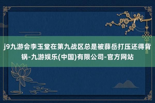 j9九游会李玉堂在第九战区总是被薛岳打压还得背锅-九游娱乐(中国)有限公司-官方网站