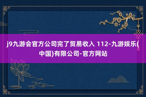 j9九游会官方公司完了贸易收入 112-九游娱乐(中国)有限公司-官方网站