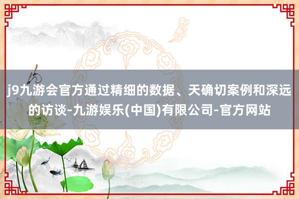 j9九游会官方通过精细的数据、天确切案例和深远的访谈-九游娱乐(中国)有限公司-官方网站