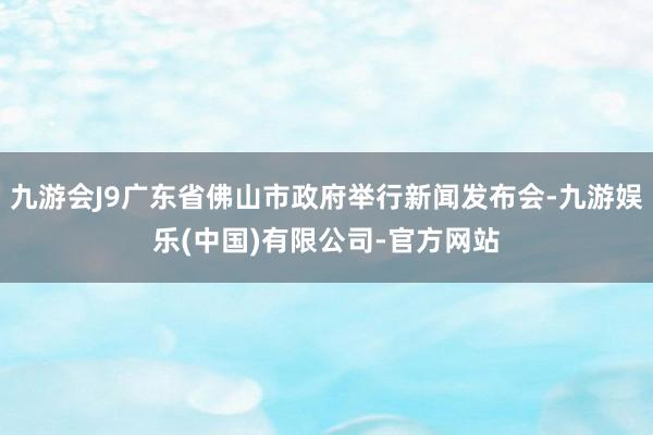 九游会J9广东省佛山市政府举行新闻发布会-九游娱乐(中国)有限公司-官方网站