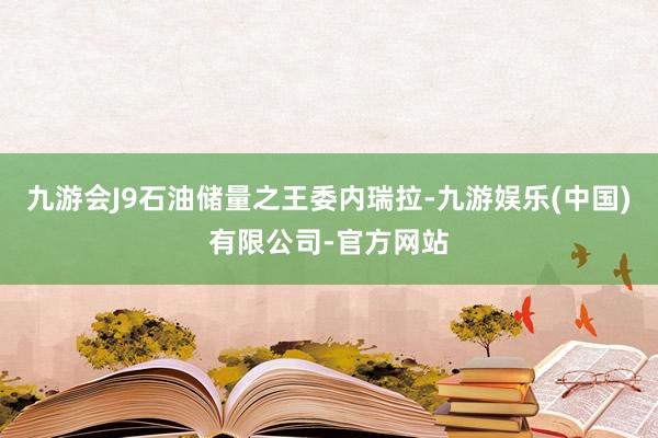 九游会J9石油储量之王委内瑞拉-九游娱乐(中国)有限公司-官方网站