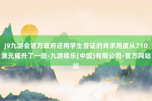 j9九游会官方政府还将学生签证的肯求用度从710澳元擢升了一倍-九游娱乐(中国)有限公司-官方网站