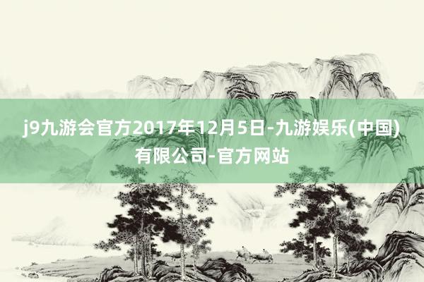 j9九游会官方2017年12月5日-九游娱乐(中国)有限公司-官方网站