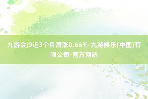 九游会J9近3个月高涨0.66%-九游娱乐(中国)有限公司-官方网站