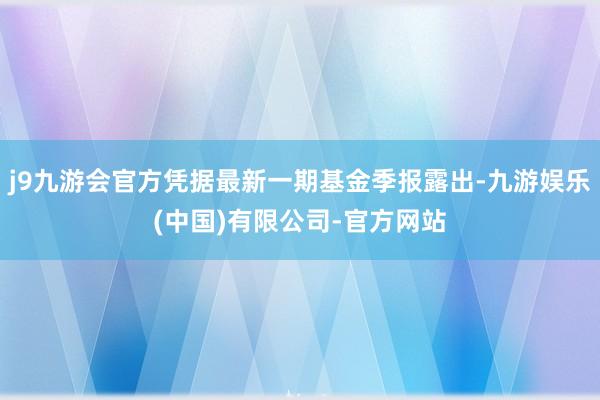 j9九游会官方凭据最新一期基金季报露出-九游娱乐(中国)有限公司-官方网站