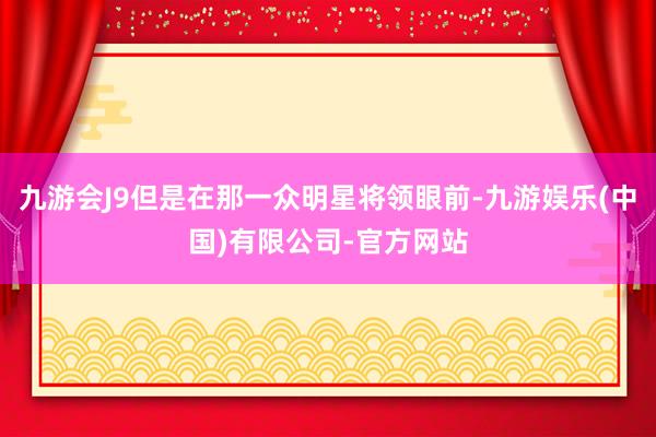 九游会J9但是在那一众明星将领眼前-九游娱乐(中国)有限公司-官方网站