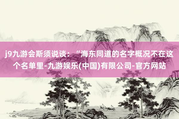 j9九游会斯须说谈：“海东同道的名字概况不在这个名单里-九游娱乐(中国)有限公司-官方网站