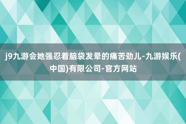 j9九游会她强忍着脑袋发晕的痛苦劲儿-九游娱乐(中国)有限公司-官方网站