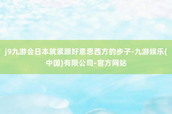 j9九游会日本就紧跟好意思西方的步子-九游娱乐(中国)有限公司-官方网站