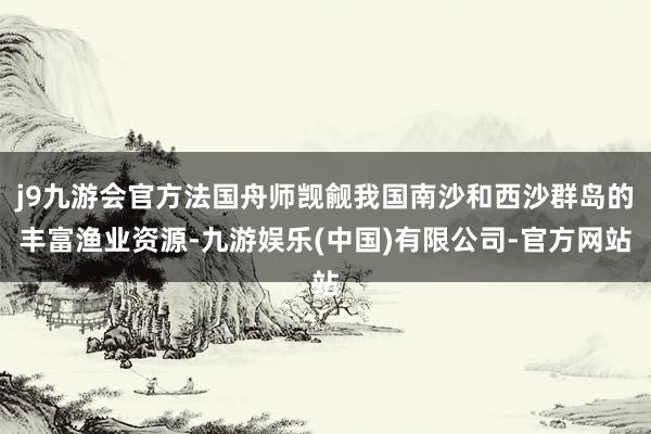 j9九游会官方法国舟师觊觎我国南沙和西沙群岛的丰富渔业资源-九游娱乐(中国)有限公司-官方网站