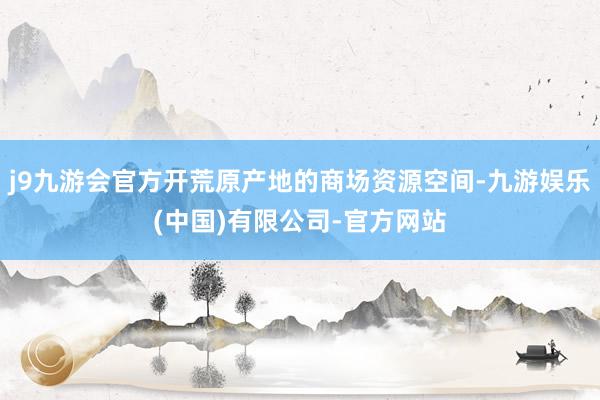 j9九游会官方开荒原产地的商场资源空间-九游娱乐(中国)有限公司-官方网站