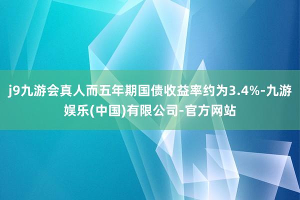 j9九游会真人而五年期国债收益率约为3.4%-九游娱乐(中国)有限公司-官方网站