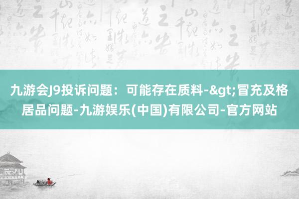 九游会J9投诉问题：可能存在质料->冒充及格居品问题-九游娱乐(中国)有限公司-官方网站