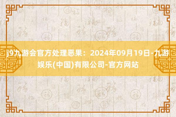 j9九游会官方处理恶果：2024年09月19日-九游娱乐(中国)有限公司-官方网站