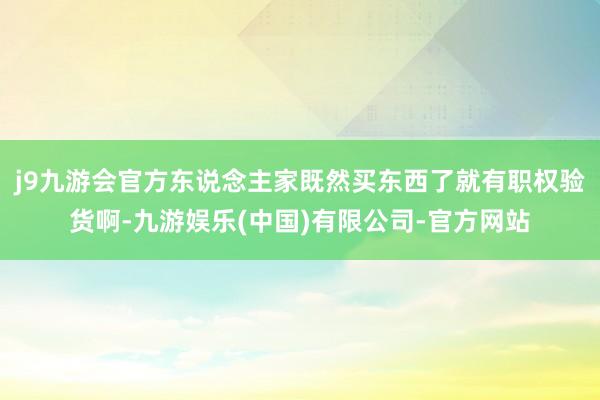 j9九游会官方东说念主家既然买东西了就有职权验货啊-九游娱乐(中国)有限公司-官方网站