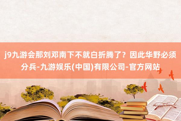 j9九游会那刘邓南下不就白折腾了？因此华野必须分兵-九游娱乐(中国)有限公司-官方网站