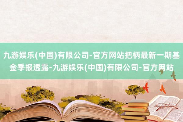 九游娱乐(中国)有限公司-官方网站把柄最新一期基金季报透露-九游娱乐(中国)有限公司-官方网站