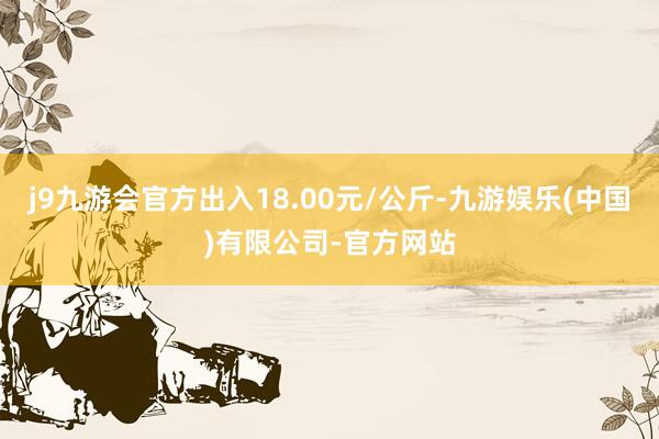 j9九游会官方出入18.00元/公斤-九游娱乐(中国)有限公司-官方网站