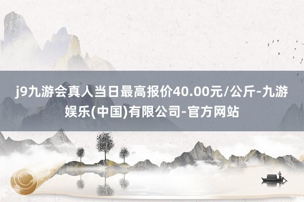 j9九游会真人当日最高报价40.00元/公斤-九游娱乐(中国)有限公司-官方网站