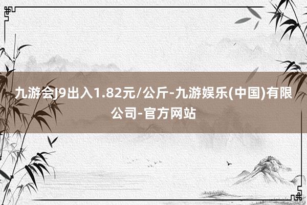 九游会J9出入1.82元/公斤-九游娱乐(中国)有限公司-官方网站