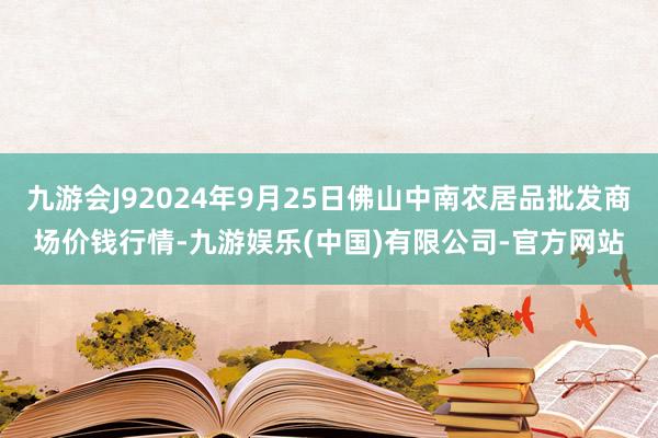 九游会J92024年9月25日佛山中南农居品批发商场价钱行情-九游娱乐(中国)有限公司-官方网站