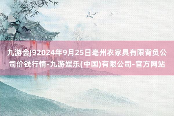 九游会J92024年9月25日亳州农家具有限背负公司价钱行情-九游娱乐(中国)有限公司-官方网站