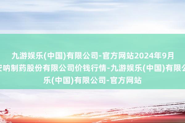 九游娱乐(中国)有限公司-官方网站2024年9月25日云南特安呐制药股份有限公司价钱行情-九游娱乐(中国)有限公司-官方网站