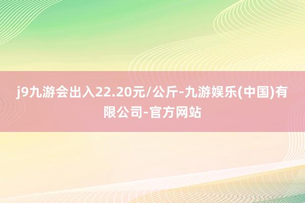 j9九游会出入22.20元/公斤-九游娱乐(中国)有限公司-官方网站