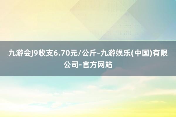 九游会J9收支6.70元/公斤-九游娱乐(中国)有限公司-官方网站