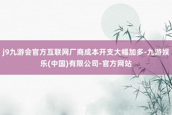 j9九游会官方互联网厂商成本开支大幅加多-九游娱乐(中国)有限公司-官方网站