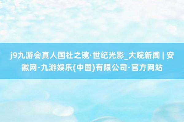 j9九游会真人国社之镜·世纪光影_大皖新闻 | 安徽网-九游娱乐(中国)有限公司-官方网站