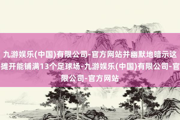 九游娱乐(中国)有限公司-官方网站并幽默地暗示这些钱平摊开能铺满13个足球场-九游娱乐(中国)有限公司-官方网站