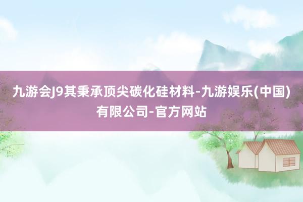 九游会J9其秉承顶尖碳化硅材料-九游娱乐(中国)有限公司-官方网站