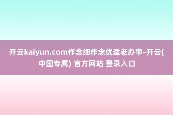 开云kaiyun.com作念细作念优适老办事-开云(中国专属) 官方网站 登录入口