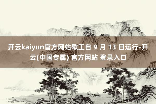 开云kaiyun官方网站歇工自 9 月 13 日运行-开云(中国专属) 官方网站 登录入口