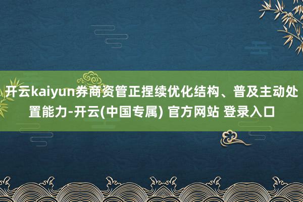 开云kaiyun券商资管正捏续优化结构、普及主动处置能力-开云(中国专属) 官方网站 登录入口