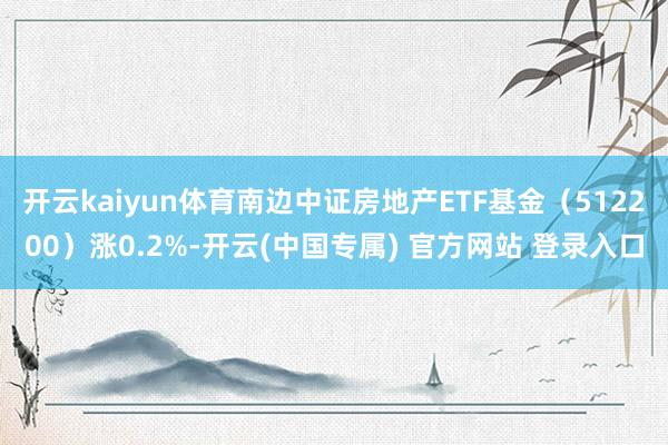 开云kaiyun体育南边中证房地产ETF基金（512200）涨0.2%-开云(中国专属) 官方网站 登录入口