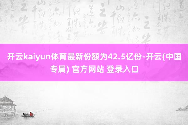 开云kaiyun体育最新份额为42.5亿份-开云(中国专属) 官方网站 登录入口