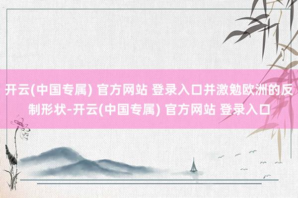 开云(中国专属) 官方网站 登录入口并激勉欧洲的反制形状-开云(中国专属) 官方网站 登录入口