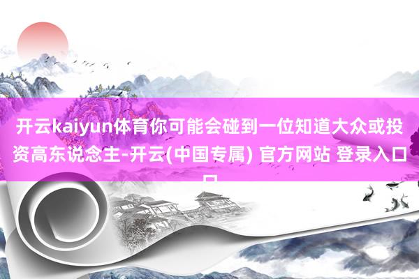 开云kaiyun体育你可能会碰到一位知道大众或投资高东说念主-开云(中国专属) 官方网站 登录入口