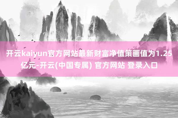 开云kaiyun官方网站最新财富净值策画值为1.25亿元-开云(中国专属) 官方网站 登录入口