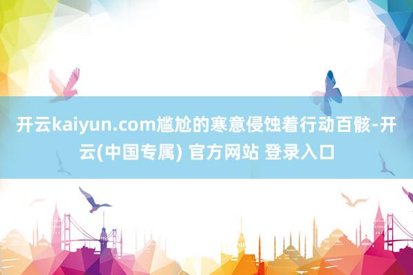 开云kaiyun.com尴尬的寒意侵蚀着行动百骸-开云(中国专属) 官方网站 登录入口