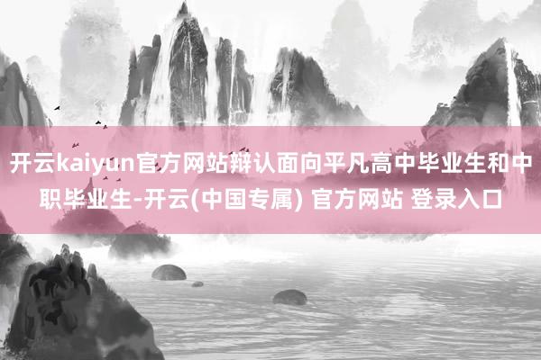 开云kaiyun官方网站辩认面向平凡高中毕业生和中职毕业生-开云(中国专属) 官方网站 登录入口