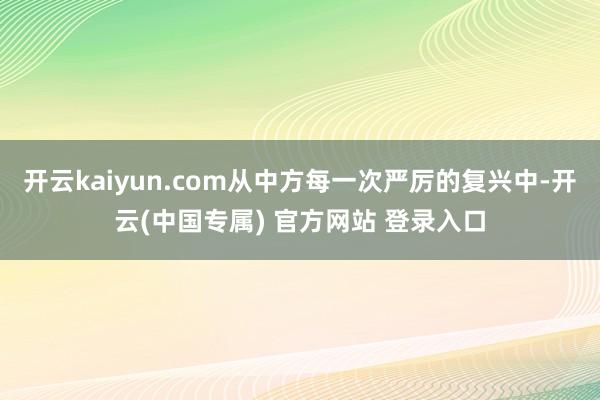 开云kaiyun.com从中方每一次严厉的复兴中-开云(中国专属) 官方网站 登录入口