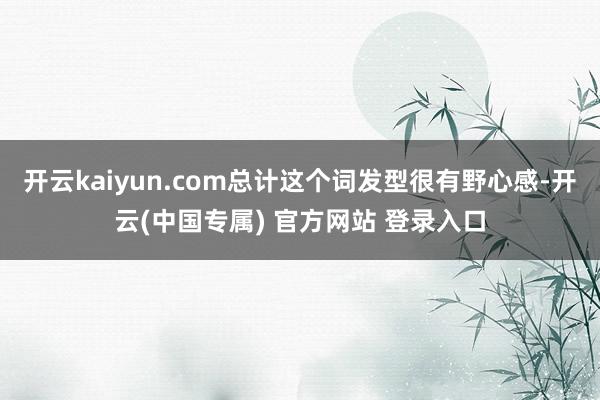 开云kaiyun.com总计这个词发型很有野心感-开云(中国专属) 官方网站 登录入口