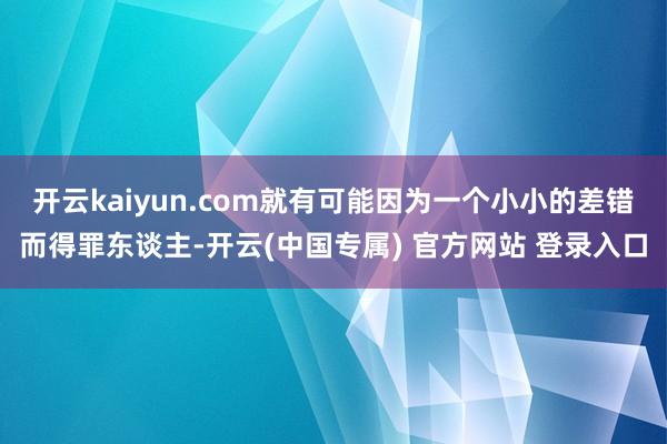 开云kaiyun.com就有可能因为一个小小的差错而得罪东谈主-开云(中国专属) 官方网站 登录入口