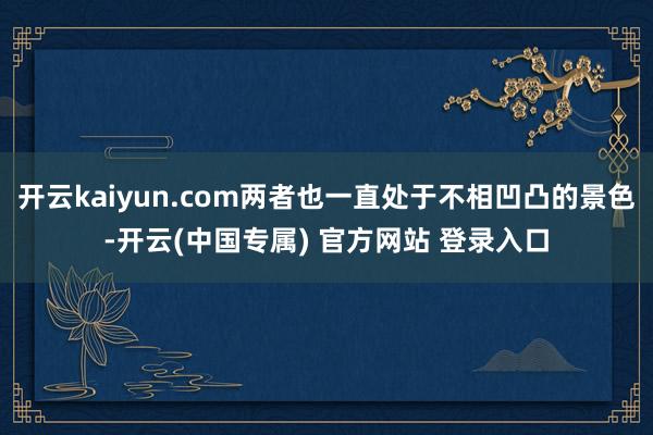 开云kaiyun.com两者也一直处于不相凹凸的景色-开云(中国专属) 官方网站 登录入口