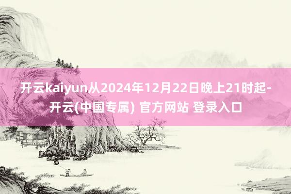 开云kaiyun从2024年12月22日晚上21时起-开云(中国专属) 官方网站 登录入口